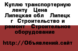 Куплю транспортерную ленту › Цена ­ 812 - Липецкая обл., Липецк г. Строительство и ремонт » Строительное оборудование   